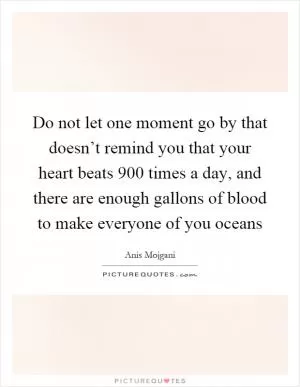 Do not let one moment go by that doesn’t remind you that your heart beats 900 times a day, and there are enough gallons of blood to make everyone of you oceans Picture Quote #1