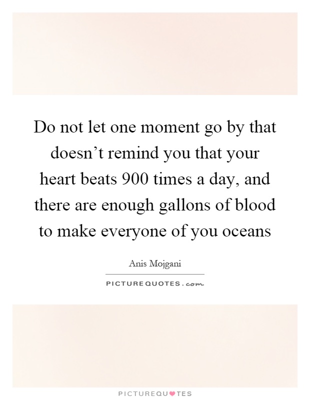 Do not let one moment go by that doesn't remind you that your heart beats 900 times a day, and there are enough gallons of blood to make everyone of you oceans Picture Quote #1