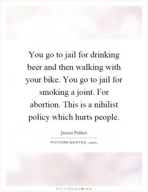 You go to jail for drinking beer and then walking with your bike. You go to jail for smoking a joint. For abortion. This is a nihilist policy which hurts people Picture Quote #1