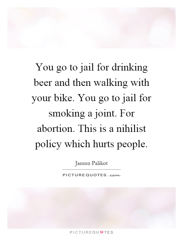 You go to jail for drinking beer and then walking with your bike. You go to jail for smoking a joint. For abortion. This is a nihilist policy which hurts people Picture Quote #1
