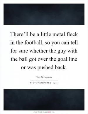 There’ll be a little metal fleck in the football, so you can tell for sure whether the guy with the ball got over the goal line or was pushed back Picture Quote #1