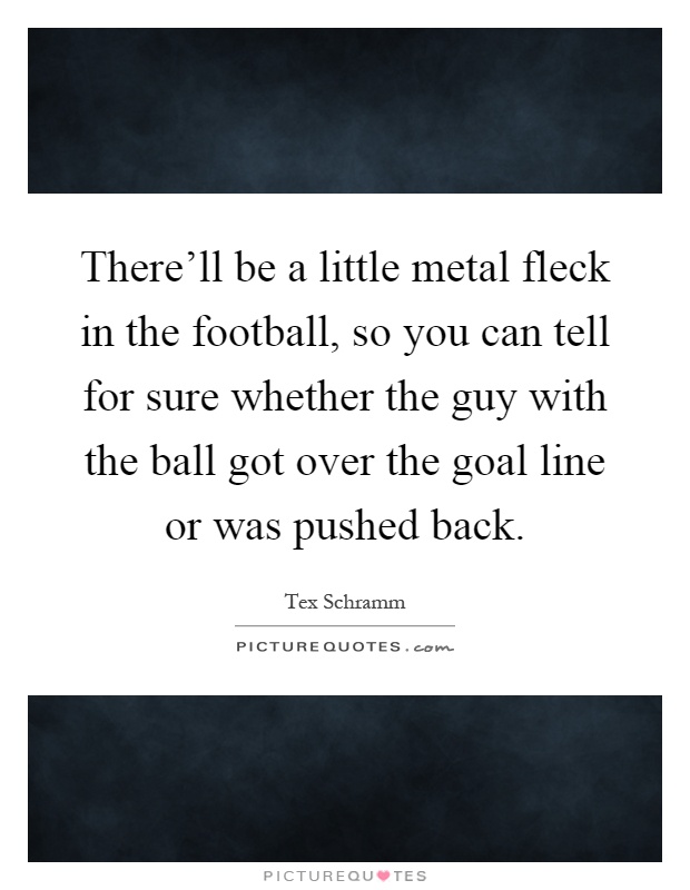 There'll be a little metal fleck in the football, so you can tell for sure whether the guy with the ball got over the goal line or was pushed back Picture Quote #1