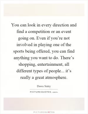 You can look in every direction and find a competition or an event going on. Even if you’re not involved in playing one of the sports being offered, you can find anything you want to do. There’s shopping, entertainment, all different types of people... it’s really a great atmosphere Picture Quote #1