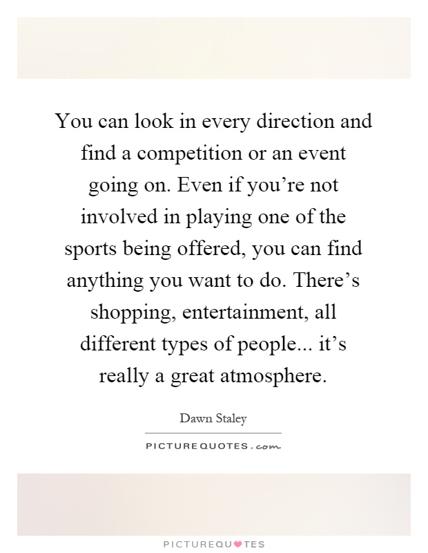 You can look in every direction and find a competition or an event going on. Even if you're not involved in playing one of the sports being offered, you can find anything you want to do. There's shopping, entertainment, all different types of people... it's really a great atmosphere Picture Quote #1