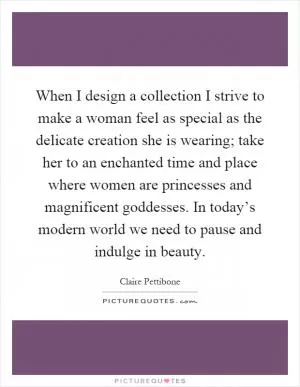When I design a collection I strive to make a woman feel as special as the delicate creation she is wearing; take her to an enchanted time and place where women are princesses and magnificent goddesses. In today’s modern world we need to pause and indulge in beauty Picture Quote #1
