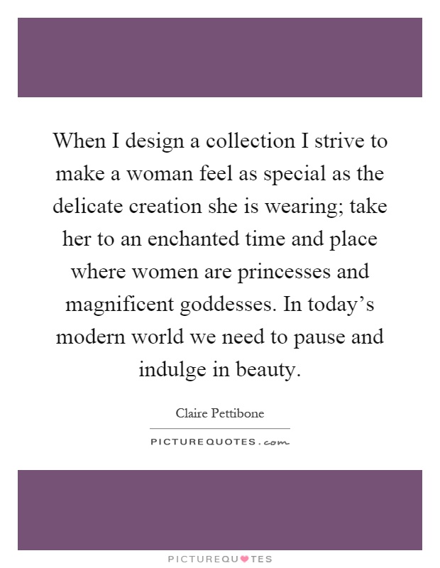 When I design a collection I strive to make a woman feel as special as the delicate creation she is wearing; take her to an enchanted time and place where women are princesses and magnificent goddesses. In today's modern world we need to pause and indulge in beauty Picture Quote #1