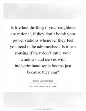 Is life less thrilling if your neighbors are rational, if they don’t bomb your power stations whenever they feel you need to be admonished? Is it less rousing if they don’t rattle your windows and nerves with indiscriminate sonic booms just because they can? Picture Quote #1