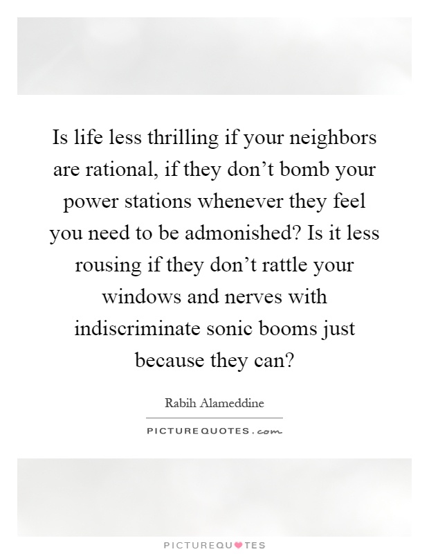 Is life less thrilling if your neighbors are rational, if they don't bomb your power stations whenever they feel you need to be admonished? Is it less rousing if they don't rattle your windows and nerves with indiscriminate sonic booms just because they can? Picture Quote #1