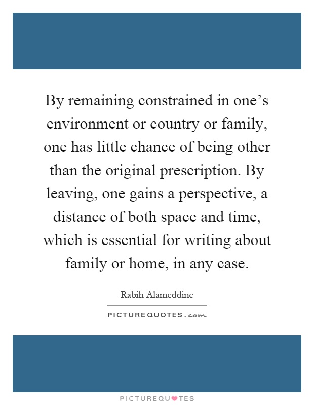 By remaining constrained in one's environment or country or family, one has little chance of being other than the original prescription. By leaving, one gains a perspective, a distance of both space and time, which is essential for writing about family or home, in any case Picture Quote #1