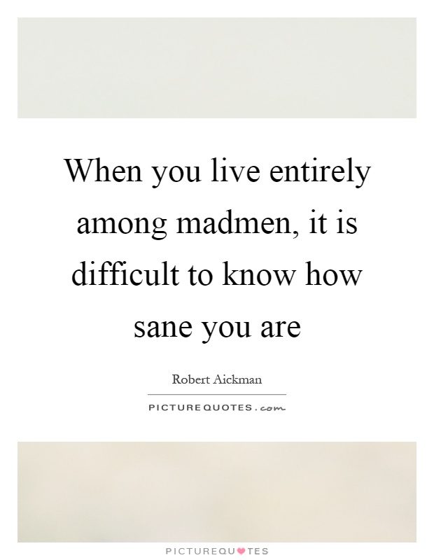 When you live entirely among madmen, it is difficult to know how sane you are Picture Quote #1