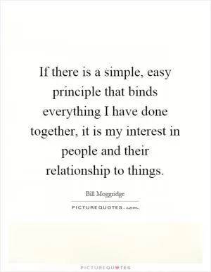 If there is a simple, easy principle that binds everything I have done together, it is my interest in people and their relationship to things Picture Quote #1