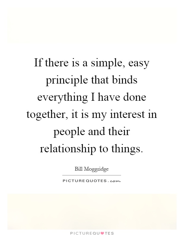 If there is a simple, easy principle that binds everything I have done together, it is my interest in people and their relationship to things Picture Quote #1
