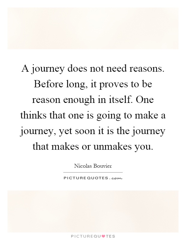 A journey does not need reasons. Before long, it proves to be reason enough in itself. One thinks that one is going to make a journey, yet soon it is the journey that makes or unmakes you Picture Quote #1