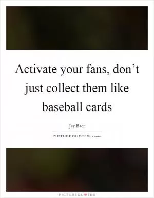 Activate your fans, don’t just collect them like baseball cards Picture Quote #1