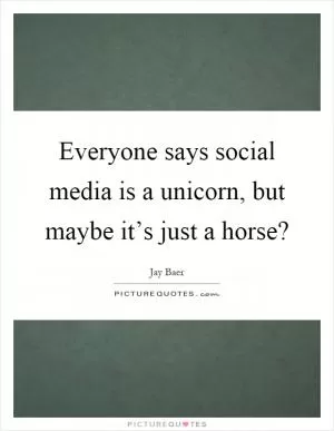 Everyone says social media is a unicorn, but maybe it’s just a horse? Picture Quote #1