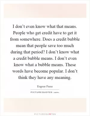I don’t even know what that means. People who get credit have to get it from somewhere. Does a credit bubble mean that people save too much during that period? I don’t know what a credit bubble means. I don’t even know what a bubble means. These words have become popular. I don’t think they have any meaning Picture Quote #1
