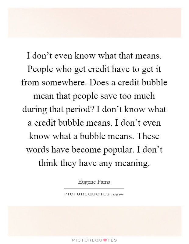 I don't even know what that means. People who get credit have to get it from somewhere. Does a credit bubble mean that people save too much during that period? I don't know what a credit bubble means. I don't even know what a bubble means. These words have become popular. I don't think they have any meaning Picture Quote #1