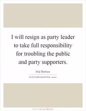 I will resign as party leader to take full responsibility for troubling the public and party supporters Picture Quote #1