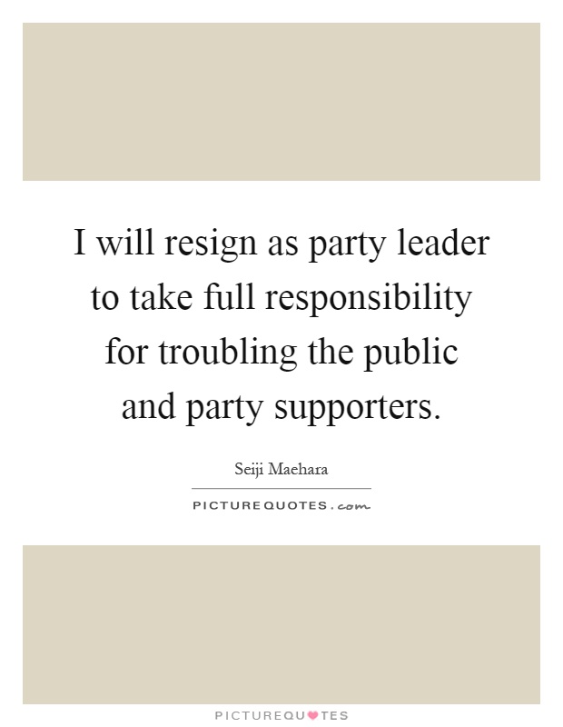 I will resign as party leader to take full responsibility for troubling the public and party supporters Picture Quote #1