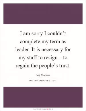 I am sorry I couldn’t complete my term as leader. It is necessary for my staff to resign... to regain the people’s trust Picture Quote #1