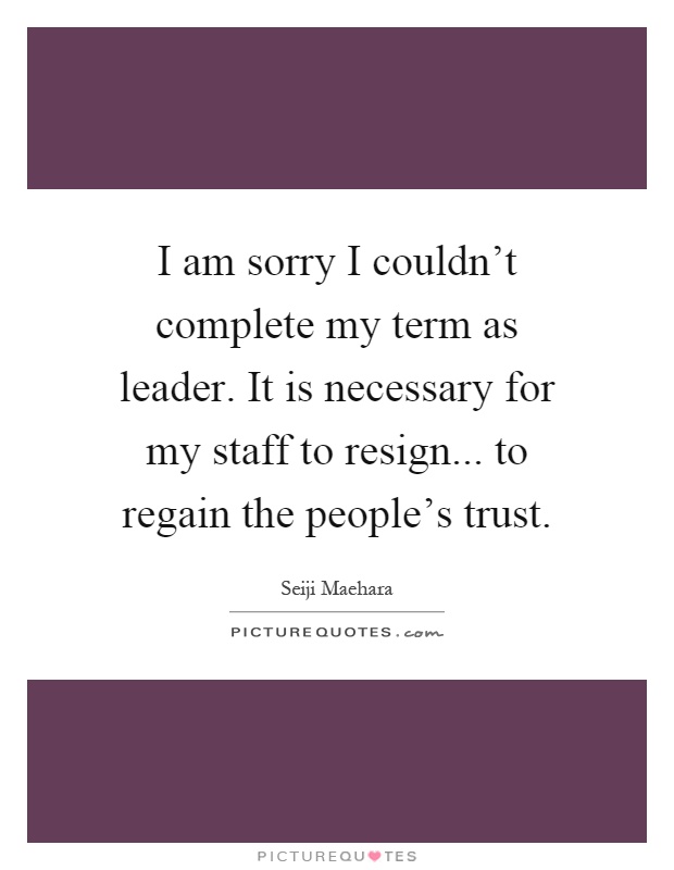 I am sorry I couldn't complete my term as leader. It is necessary for my staff to resign... to regain the people's trust Picture Quote #1