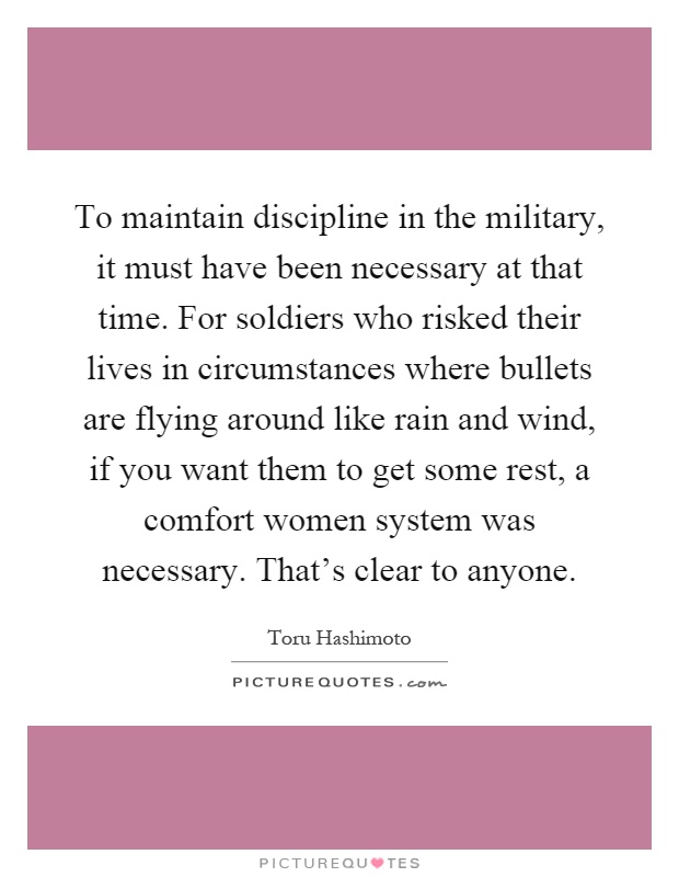 To maintain discipline in the military, it must have been necessary at that time. For soldiers who risked their lives in circumstances where bullets are flying around like rain and wind, if you want them to get some rest, a comfort women system was necessary. That's clear to anyone Picture Quote #1