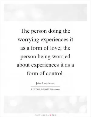 The person doing the worrying experiences it as a form of love; the person being worried about experiences it as a form of control Picture Quote #1