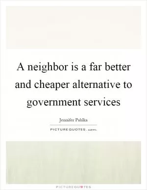 A neighbor is a far better and cheaper alternative to government services Picture Quote #1