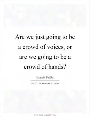 Are we just going to be a crowd of voices, or are we going to be a crowd of hands? Picture Quote #1