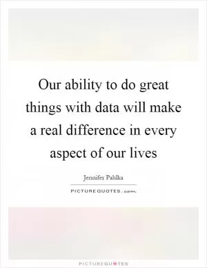 Our ability to do great things with data will make a real difference in every aspect of our lives Picture Quote #1