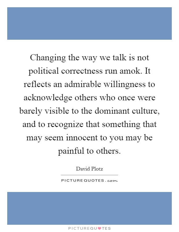 Changing the way we talk is not political correctness run amok. It reflects an admirable willingness to acknowledge others who once were barely visible to the dominant culture, and to recognize that something that may seem innocent to you may be painful to others Picture Quote #1