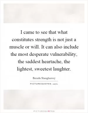 I came to see that what constitutes strength is not just a muscle or will. It can also include the most desperate vulnerability, the saddest heartache, the lightest, sweetest laughter Picture Quote #1