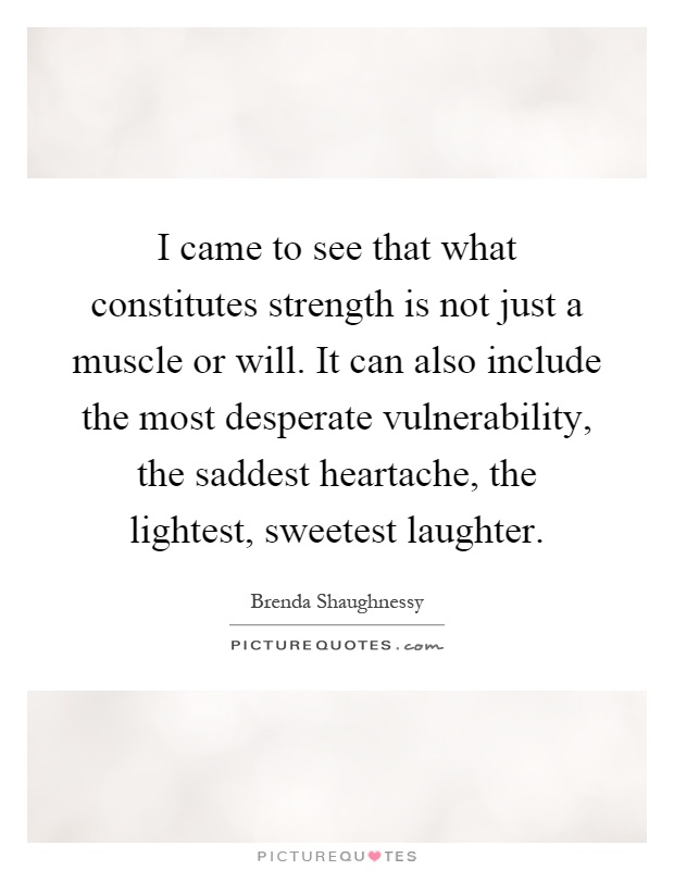 I came to see that what constitutes strength is not just a muscle or will. It can also include the most desperate vulnerability, the saddest heartache, the lightest, sweetest laughter Picture Quote #1