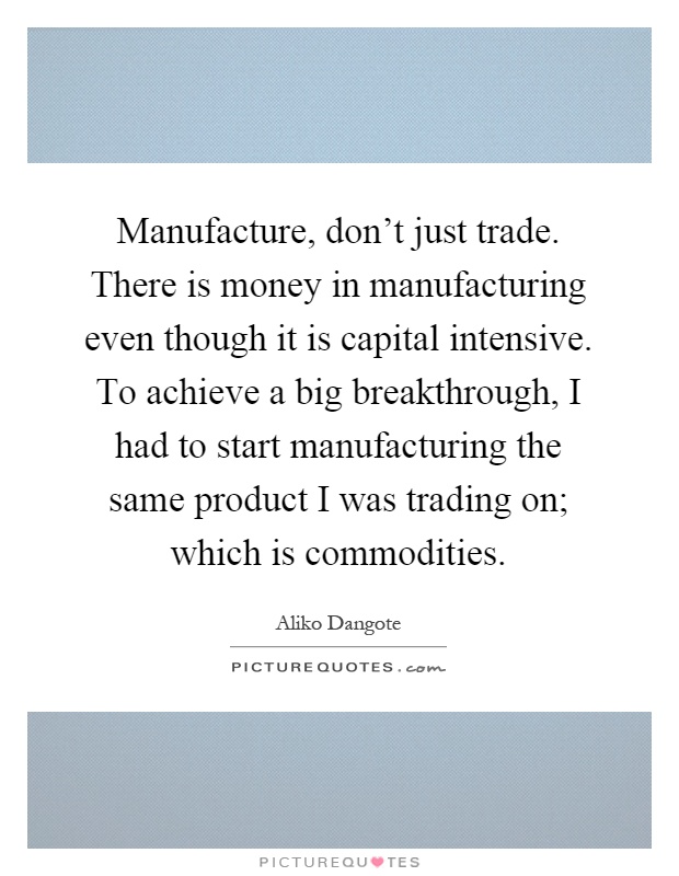 Manufacture, don't just trade. There is money in manufacturing even though it is capital intensive. To achieve a big breakthrough, I had to start manufacturing the same product I was trading on; which is commodities Picture Quote #1