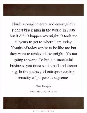 I built a conglomerate and emerged the richest black man in the world in 2008 but it didn’t happen overnight. It took me 30 years to get to where I am today. Youths of today aspire to be like me but they want to achieve it overnight. It’s not going to work. To build a successful business, you must start small and dream big. In the journey of entrepreneurship, tenacity of purpose is supreme Picture Quote #1