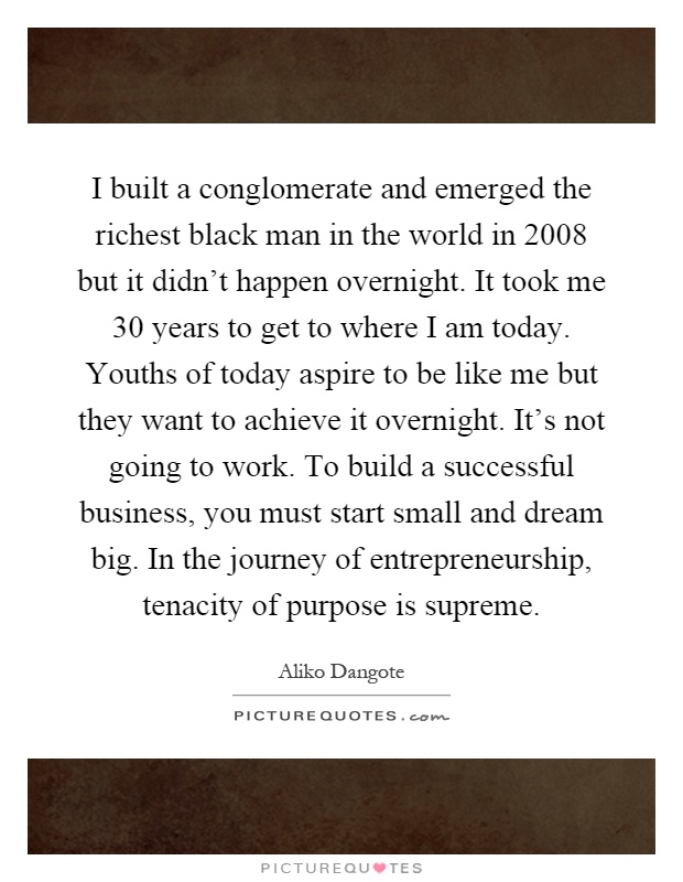 I built a conglomerate and emerged the richest black man in the world in 2008 but it didn't happen overnight. It took me 30 years to get to where I am today. Youths of today aspire to be like me but they want to achieve it overnight. It's not going to work. To build a successful business, you must start small and dream big. In the journey of entrepreneurship, tenacity of purpose is supreme Picture Quote #1