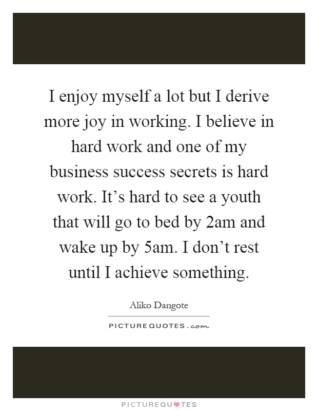 I enjoy myself a lot but I derive more joy in working. I believe in hard work and one of my business success secrets is hard work. It's hard to see a youth that will go to bed by 2am and wake up by 5am. I don't rest until I achieve something Picture Quote #1