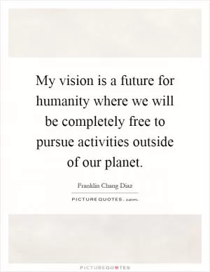 My vision is a future for humanity where we will be completely free to pursue activities outside of our planet Picture Quote #1