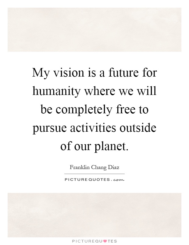 My vision is a future for humanity where we will be completely free to pursue activities outside of our planet Picture Quote #1