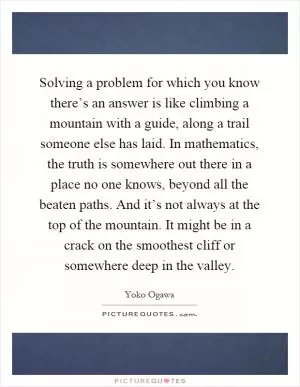 Solving a problem for which you know there’s an answer is like climbing a mountain with a guide, along a trail someone else has laid. In mathematics, the truth is somewhere out there in a place no one knows, beyond all the beaten paths. And it’s not always at the top of the mountain. It might be in a crack on the smoothest cliff or somewhere deep in the valley Picture Quote #1