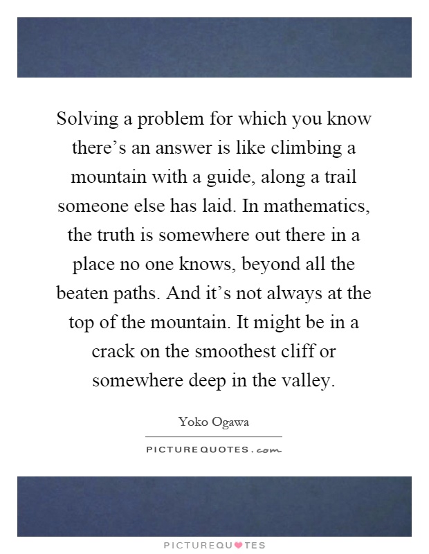 Solving a problem for which you know there's an answer is like climbing a mountain with a guide, along a trail someone else has laid. In mathematics, the truth is somewhere out there in a place no one knows, beyond all the beaten paths. And it's not always at the top of the mountain. It might be in a crack on the smoothest cliff or somewhere deep in the valley Picture Quote #1
