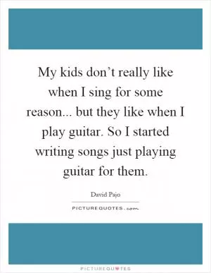 My kids don’t really like when I sing for some reason... but they like when I play guitar. So I started writing songs just playing guitar for them Picture Quote #1