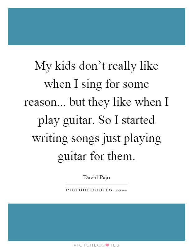 My kids don't really like when I sing for some reason... but they like when I play guitar. So I started writing songs just playing guitar for them Picture Quote #1