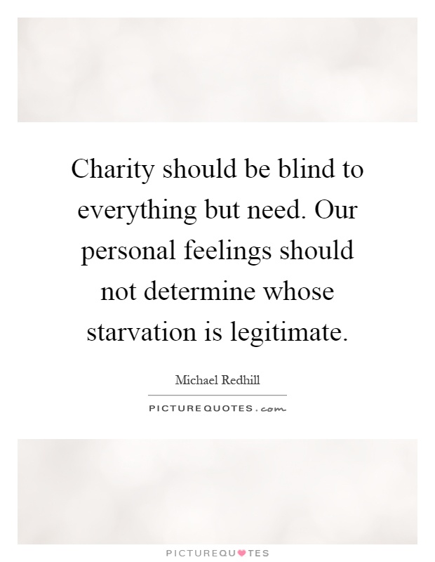 Charity should be blind to everything but need. Our personal feelings should not determine whose starvation is legitimate Picture Quote #1
