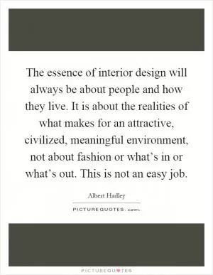 The essence of interior design will always be about people and how they live. It is about the realities of what makes for an attractive, civilized, meaningful environment, not about fashion or what’s in or what’s out. This is not an easy job Picture Quote #1