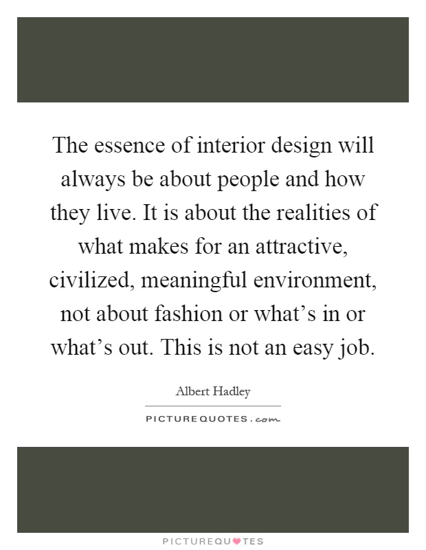The essence of interior design will always be about people and how they live. It is about the realities of what makes for an attractive, civilized, meaningful environment, not about fashion or what's in or what's out. This is not an easy job Picture Quote #1