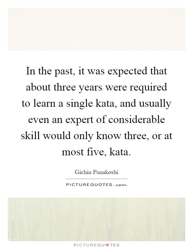 In the past, it was expected that about three years were required to learn a single kata, and usually even an expert of considerable skill would only know three, or at most five, kata Picture Quote #1