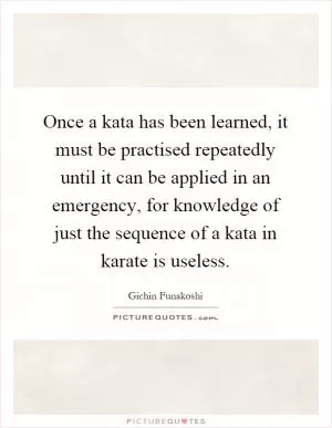 Once a kata has been learned, it must be practised repeatedly until it can be applied in an emergency, for knowledge of just the sequence of a kata in karate is useless Picture Quote #1
