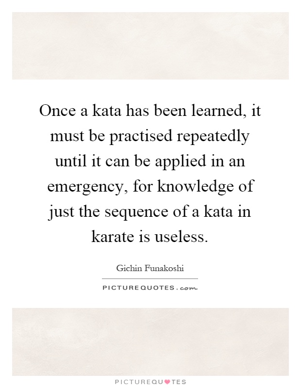 Once a kata has been learned, it must be practised repeatedly until it can be applied in an emergency, for knowledge of just the sequence of a kata in karate is useless Picture Quote #1