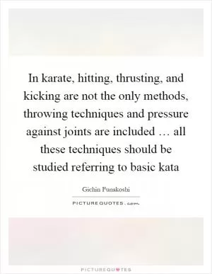 In karate, hitting, thrusting, and kicking are not the only methods, throwing techniques and pressure against joints are included … all these techniques should be studied referring to basic kata Picture Quote #1